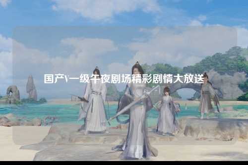 国产V一级午夜剧场精彩剧情大放送
