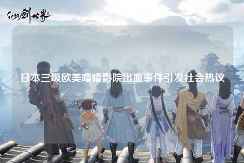 日本三级欧美噜噜影院出血事件引发社会热议