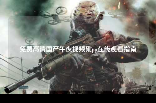 免费高清国产午夜视频砒pp在线观看指南
