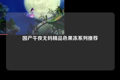 国产午夜无码精品色果冻系列推荐