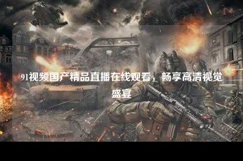 91视频国产精品直播在线观看，畅享高清视觉盛宴