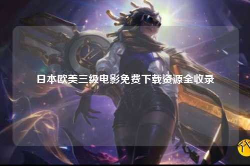 日本欧美三级电影免费下载资源全收录