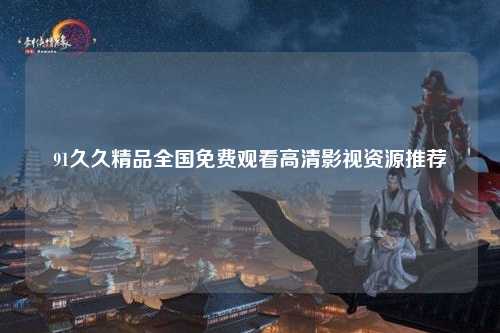 91久久精品全国免费观看高清影视资源推荐
