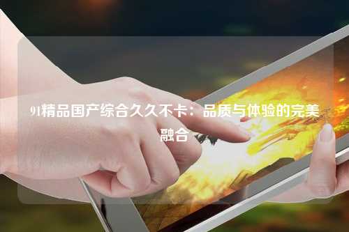 91精品国产综合久久不卡：品质与体验的完美融合