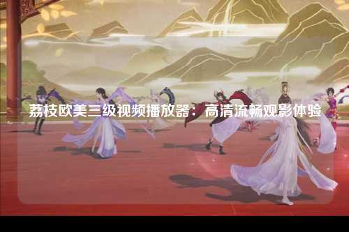 荔枝欧美三级视频播放器：高清流畅观影体验