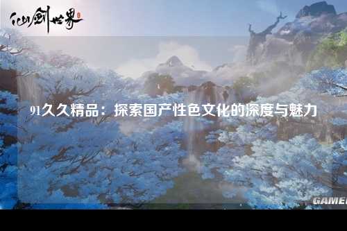91久久精品：探索国产性色文化的深度与魅力