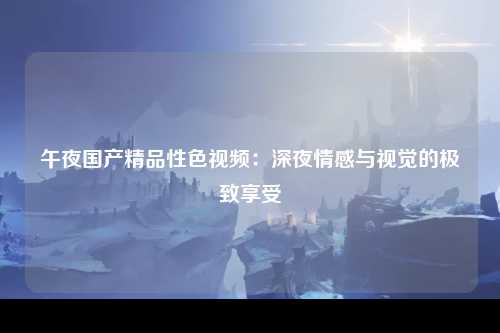 午夜国产精品性色视频：深夜情感与视觉的极致享受