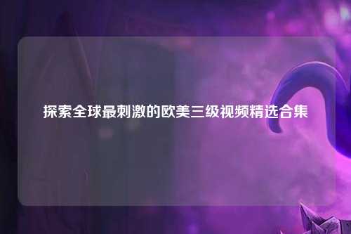 探索全球最刺激的欧美三级视频精选合集