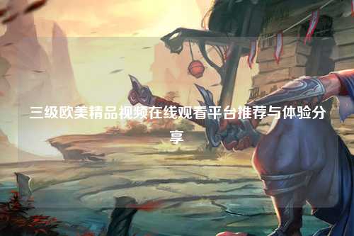 三级欧美精品视频在线观看平台推荐与体验分享
