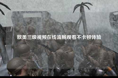 欧美三级视频在线流畅观看不卡顿体验