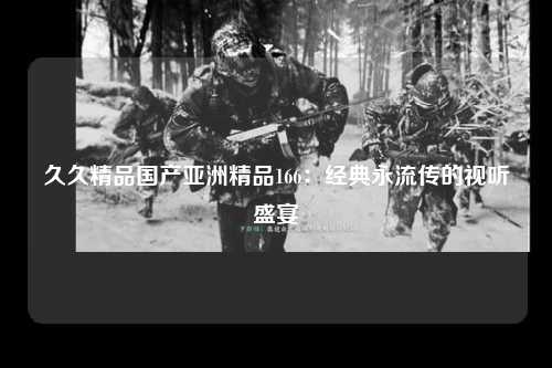 久久精品国产亚洲精品166：经典永流传的视听盛宴