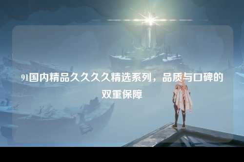 91国内精品久久久久精选系列，品质与口碑的双重保障