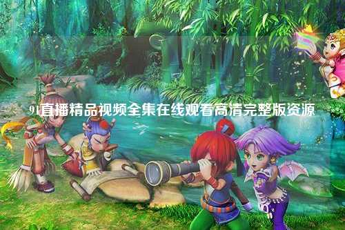 91直播精品视频全集在线观看高清完整版资源