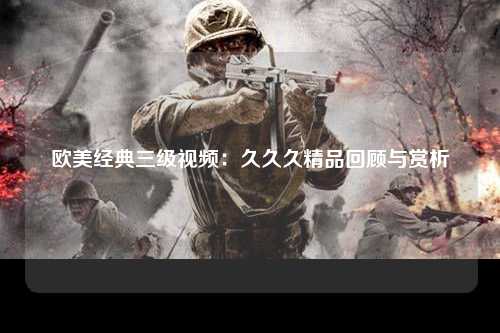 欧美经典三级视频：久久久精品回顾与赏析