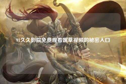 91久久影院免费观看嫩草视频的秘密入口