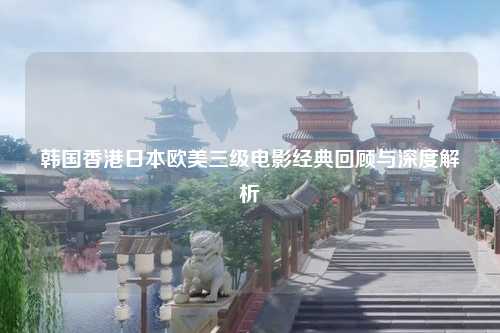 韩国香港日本欧美三级电影经典回顾与深度解析