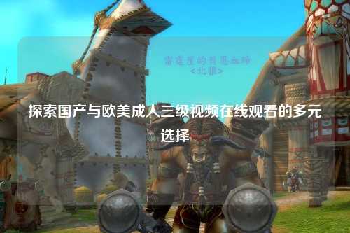 探索国产与欧美成人三级视频在线观看的多元选择