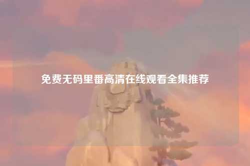 免费无码里番高清在线观看全集推荐
