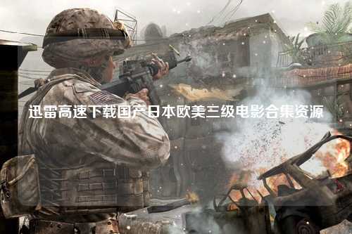 迅雷高速下载国产日本欧美三级电影合集资源