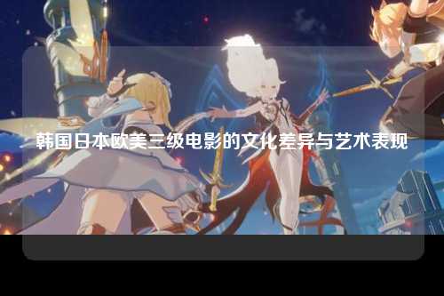 韩国日本欧美三级电影的文化差异与艺术表现