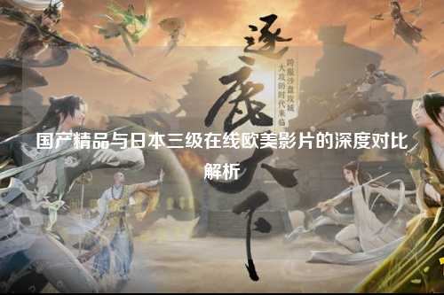 国产精品与日本三级在线欧美影片的深度对比解析