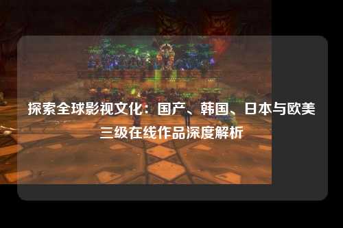 探索全球影视文化：国产、韩国、日本与欧美三级在线作品深度解析