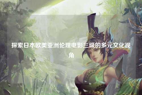 探索日本欧美亚洲伦理电影三级的多元文化视角