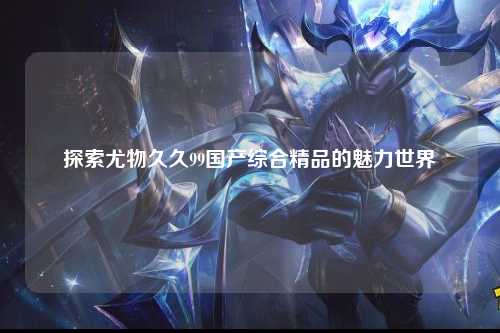 探索尤物久久99国产综合精品的魅力世界