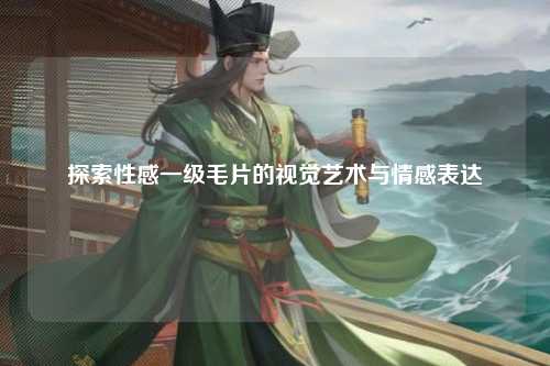 探索性感一级毛片的视觉艺术与情感表达