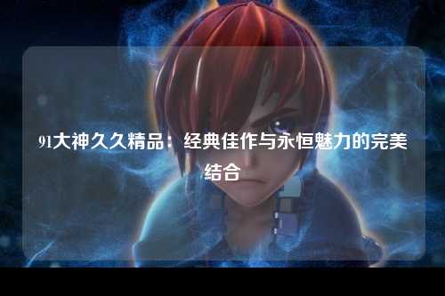 91大神久久精品：经典佳作与永恒魅力的完美结合