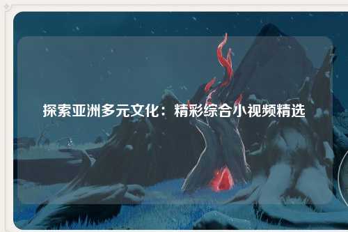 探索亚洲多元文化：精彩综合小视频精选