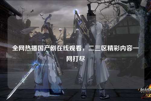 全网热播国产剧在线观看，二三区精彩内容一网打尽