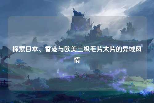 探索日本、香港与欧美三级毛片大片的异域风情