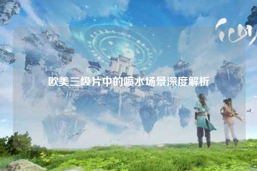 欧美三级片中的喷水场景深度解析