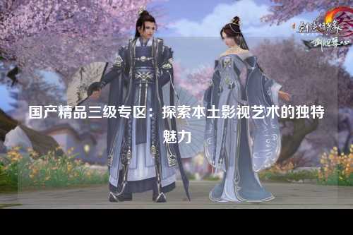 国产精品三级专区：探索本土影视艺术的独特魅力