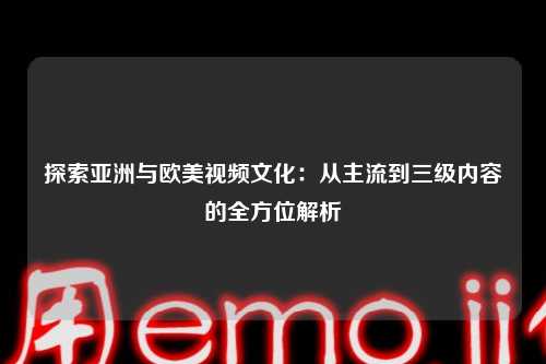 探索亚洲与欧美视频文化：从主流到三级内容的全方位解析