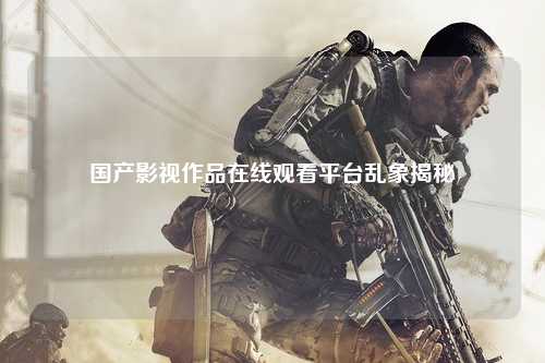 国产影视作品在线观看平台乱象揭秘