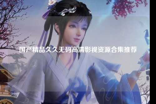 国产精品久久无码高清影视资源合集推荐