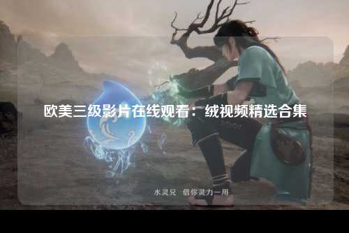 欧美三级影片在线观看：绒视频精选合集