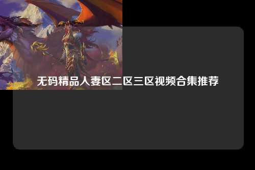 无码精品人妻区二区三区视频合集推荐