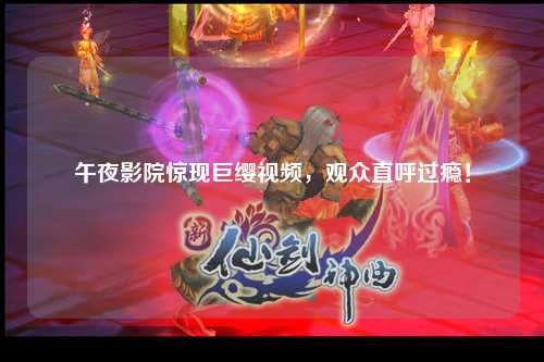 午夜影院惊现巨缨视频，观众直呼过瘾！