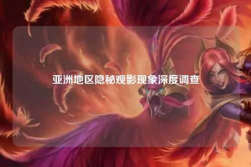 亚洲地区隐秘观影现象深度调查