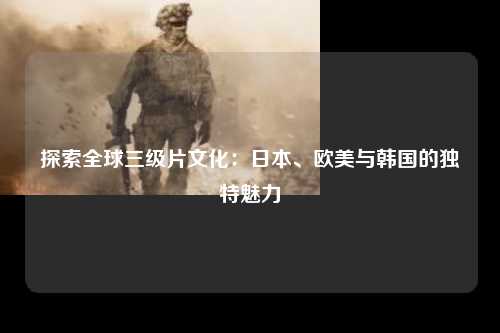 探索全球三级片文化：日本、欧美与韩国的独特魅力