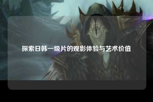 探索日韩一级片的观影体验与艺术价值