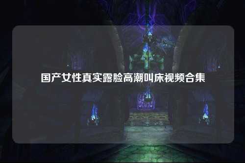 国产女性真实露脸高潮叫床视频合集