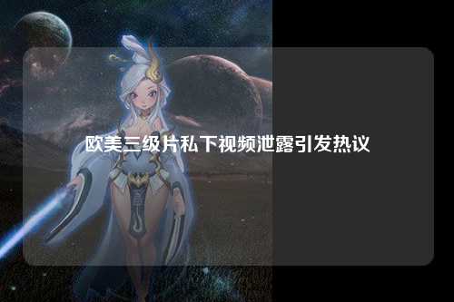 欧美三级片私下视频泄露引发热议