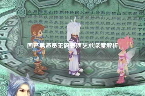 国产男演员无码表演艺术深度解析