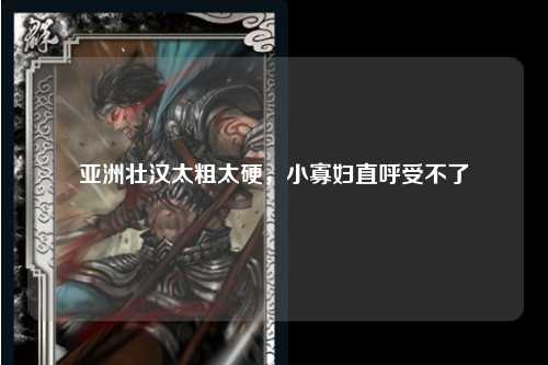 亚洲壮汉太粗太硬，小寡妇直呼受不了