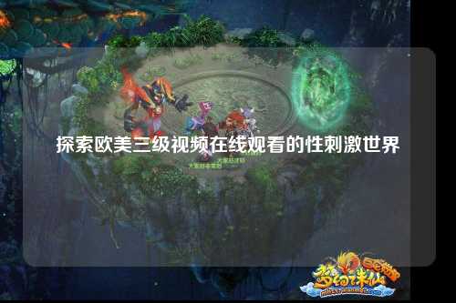 探索欧美三级视频在线观看的性刺激世界