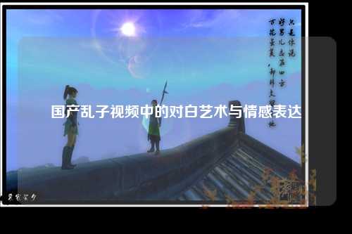 国产乱子视频中的对白艺术与情感表达